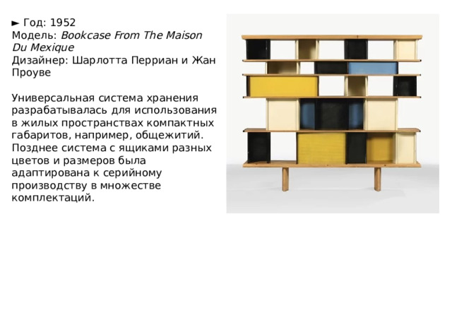 ►   Год: 1952  Модель:  Bookcase From The Maison Du Mexique  Дизайнер: Шарлотта Перриан и Жан Проуве   Универсальная система хранения разрабатывалась для использования в жилых пространствах компактных габаритов, например, общежитий. Позднее система с ящиками разных цветов и размеров была адаптирована к серийному производству в множестве комплектаций. 