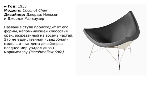 ►   Год:  1955  Модель:  Coconut Chair  Дизайнер:  Джордж Нельсон и Джордж Малхаузер   Название стула происходит от его формы, напоминающей кокосовый орех, разрезанный на восемь частей. Это не единственная «съедобная» модель от тандема дизайнеров — позднее мир увидел диван-маршмеллоу  (Marshmallow Sofa). 