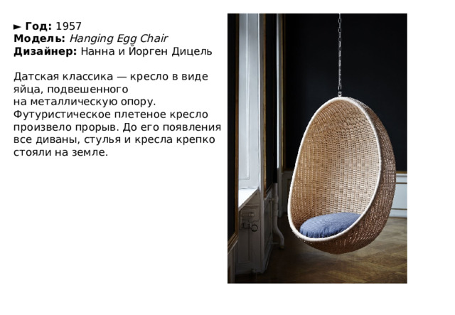 ►  Год:  1957  Модель:   Hanging Egg Chair  Дизайнер:  Нанна и Йорген Дицель   Датская классика — кресло в виде яйца, подвешенного на металлическую опору. Футуристическое плетеное кресло произвело прорыв. До его появления все диваны, стулья и кресла крепко стояли на земле. 