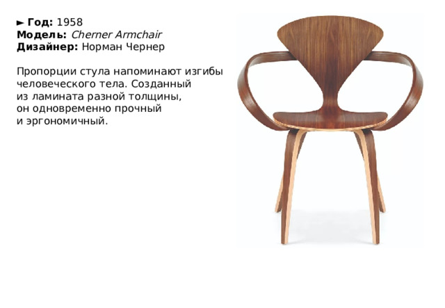 ►   Год:  1958  Модель:  Cherner Armchair  Дизайнер:  Норман Чернер   Пропорции стула напоминают изгибы человеческого тела. Созданный из ламината разной толщины, он одновременно прочный и эргономичный. 