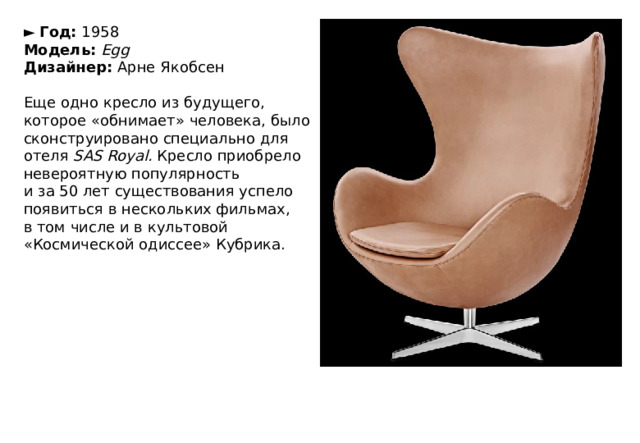 ►   Год:  1958  Модель:   Egg  Дизайнер:  Арне Якобсен   Еще одно кресло из будущего, которое «обнимает» человека, было сконструировано специально для отеля  SAS Royal.  Кресло приобрело невероятную популярность и за 50 лет существования успело появиться в нескольких фильмах, в том числе и в культовой «Космической одиссее» Кубрика. 