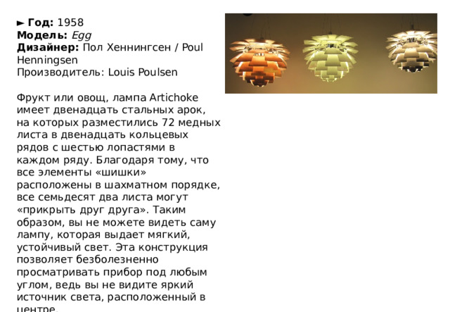 ►   Год:  1958  Модель:   Egg  Дизайнер:  Пол Хеннингсен / Poul Henningsen Производитель: Louis Poulsen Фрукт или овощ, лампа Artichoke имеет двенадцать стальных арок, на которых разместились 72 медных листа в двенадцать кольцевых рядов с шестью лопастями в каждом ряду. Благодаря тому, что все элементы «шишки» расположены в шахматном порядке, все семьдесят два листа могут «прикрыть друг друга». Таким образом, вы не можете видеть саму лампу, которая выдает мягкий, устойчивый свет. Эта конструкция позволяет безболезненно просматривать прибор под любым углом, ведь вы не видите яркий источник света, расположенный в центре. 