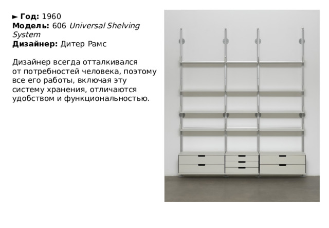 ►   Год:  1960  Модель:  606  Universal Shelving System  Дизайнер:  Дитер Рамс   Дизайнер всегда отталкивался от потребностей человека, поэтому все его работы, включая эту систему хранения, отличаются удобством и функциональностью. 