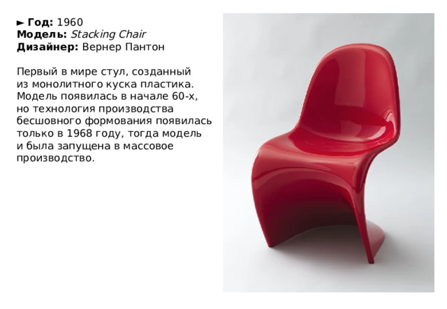 ►   Год:  1960  Модель:   Stacking Chair  Дизайнер:  Вернер Пантон   Первый в мире стул, созданный из монолитного куска пластика. Модель появилась в начале 60-х, но технология производства бесшовного формования появилась только в 1968 году, тогда модель и была запущена в массовое производство. 