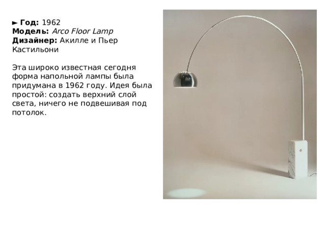 ►   Год:  1962  Модель:  Arco Floor Lamp  Дизайнер:  Акилле и Пьер Кастильони   Эта широко известная сегодня форма напольной лампы была придумана в 1962 году. Идея была простой: создать верхний слой света, ничего не подвешивая под потолок. 