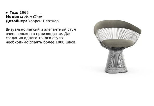 ►   Год:  1966  Модель:   Arm Chair  Дизайнер:  Уоррен Платнер   Визуально легкий и элегантный стул очень сложен в производстве. Для создания одного такого стула необходимо спаять более 1000 швов. 
