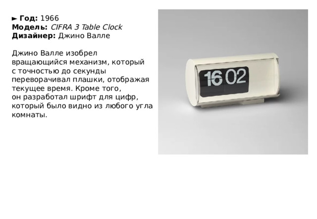 ►   Год:  1966  Модель:  CIFRA 3 Table Clock  Дизайнер:  Джино Валле   Джино Валле изобрел вращающийся механизм, который с точностью до секунды переворачивал плашки, отображая текущее время. Кроме того, он разработал шрифт для цифр, который было видно из любого угла комнаты. 