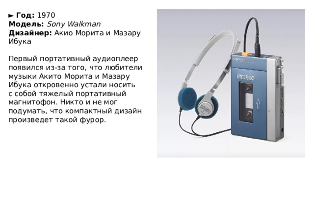 ►   Год:  1970  Модель:  Sony Walkman  Дизайнер:  Акио Морита и Мазару Ибука   Первый портативный аудиоплеер появился из-за того, что любители музыки Акито Морита и Мазару Ибука откровенно устали носить с собой тяжелый портативный магнитофон. Никто и не мог подумать, что компактный дизайн произведет такой фурор. 