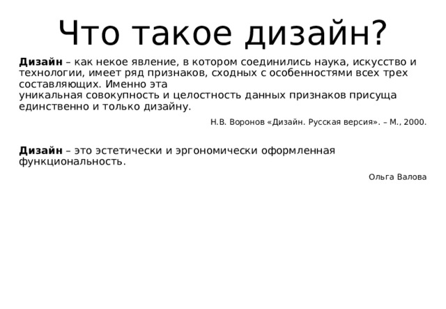 Что такое дизайн? Дизайн  – как некое явление, в котором соединились наука, искусство и технологии, имеет ряд признаков, сходных с особенностями всех трех составляющих. Именно эта  уникальная совокупность и целостность данных признаков присуща единственно и только дизайну. Н.В. Воронов «Дизайн. Русская версия». – М., 2000. Дизайн  – это эстетически и эргономически оформленная функциональность. Ольга Валова 