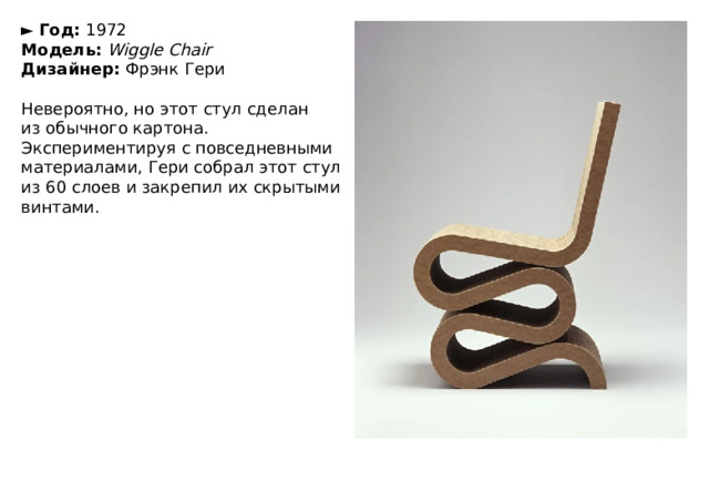 ►   Год:  1972  Модель:   Wiggle Chair  Дизайнер:  Фрэнк Гери   Невероятно, но этот стул сделан из обычного картона. Экспериментируя с повседневными материалами, Гери собрал этот стул из 60 слоев и закрепил их скрытыми винтами. 