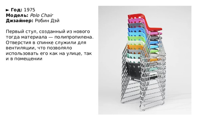 ►   Год:  1975  Модель:   Polo Chair  Дизайнер:  Робин Дэй   Первый стул, созданный из нового тогда материала — полипропилена. Отверстия в спинке служили для вентиляции, что позволяло использовать его как на улице, так и в помещении 