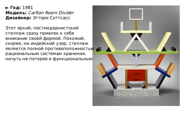 ►   Год:  1981  Модель:   Carlton Room Divider  Дизайнер:  Этторе Соттсасс   Этот яркий, постмодернистский стеллаж сразу привлек к себе внимание своей формой. Похожий, скорее, на индейский узор, стеллаж является полной противоположностью рациональным системам хранения, ничуть не потеряв в функциональным. 