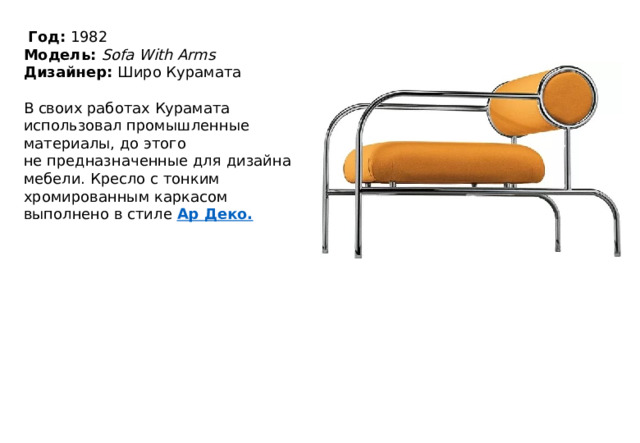   Год:  1982  Модель:  Sofa With Arms  Дизайнер:  Широ Курамата   В своих работах Курамата использовал промышленные материалы, до этого не предназначенные для дизайна мебели. Кресло с тонким хромированным каркасом выполнено в стиле  Ар  Деко . 