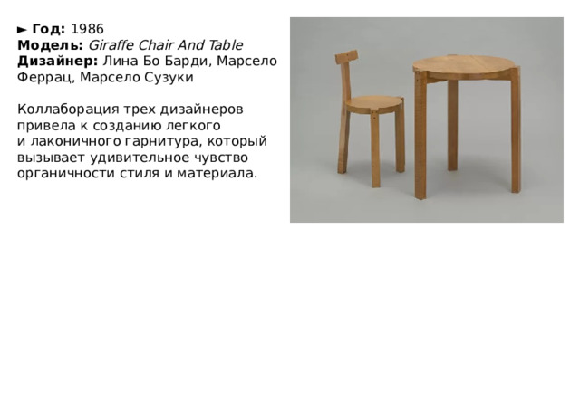 ►   Год:  1986  Модель:  Giraffe Chair And Table  Дизайнер:  Лина Бо Барди, Марсело Феррац, Марсело Сузуки   Коллаборация трех дизайнеров привела к созданию легкого и лаконичного гарнитура, который вызывает удивительное чувство органичности стиля и материала. 