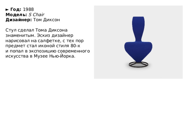 ►   Год:  1988  Модель:   S Chair  Дизайнер:  Том Диксон   Стул сделал Тома Диксона знаменитым. Эскиз дизайнер нарисовал на салфетке, с тех пор предмет стал иконой стиля 80-х и попал в экспозицию современного искусства в Музее Нью-Йорка. 