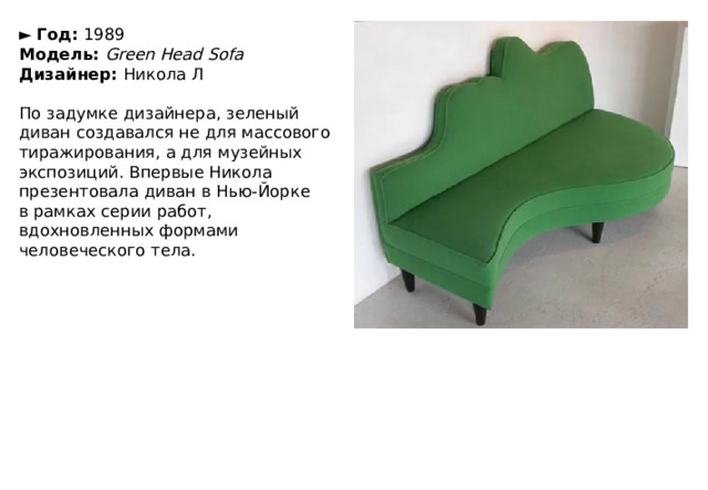 ►   Год:  1989  Модель:  Green Head Sofa  Дизайнер:  Никола Л   По задумке дизайнера, зеленый диван создавался не для массового тиражирования, а для музейных экспозиций. Впервые Никола презентовала диван в Нью-Йорке в рамках серии работ, вдохновленных формами человеческого тела. 