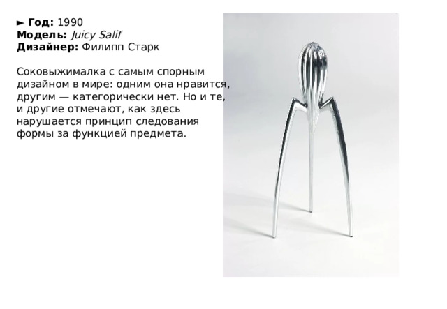 ►  Год:  1990  Модель:  Juicy Salif  Дизайнер:  Филипп Старк   Соковыжималка с самым спорным дизайном в мире: одним она нравится, другим — категорически нет. Но и те, и другие отмечают, как здесь нарушается принцип следования формы за функцией предмета. 