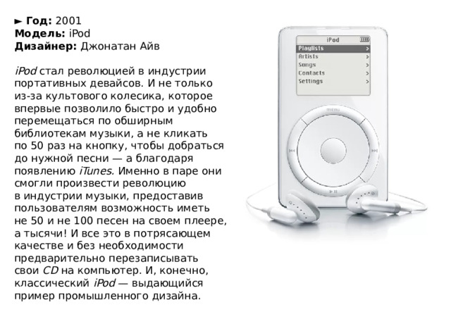 ►  Год:  2001  Модель:  iPod  Дизайнер:  Джонатан Айв   iPod  стал революцией в индустрии портативных девайсов. И не только из-за культового колесика, которое впервые позволило быстро и удобно перемещаться по обширным библиотекам музыки, а не кликать по 50 раз на кнопку, чтобы добраться до нужной песни — а благодаря появлению  iTunes.  Именно в паре они смогли произвести революцию в индустрии музыки, предоставив пользователям возможность иметь не 50 и не 100 песен на своем плеере, а тысячи! И все это в потрясающем качестве и без необходимости предварительно перезаписывать свои  CD  на компьютер. И, конечно, классический  iPod  — выдающийся пример промышленного дизайна. 