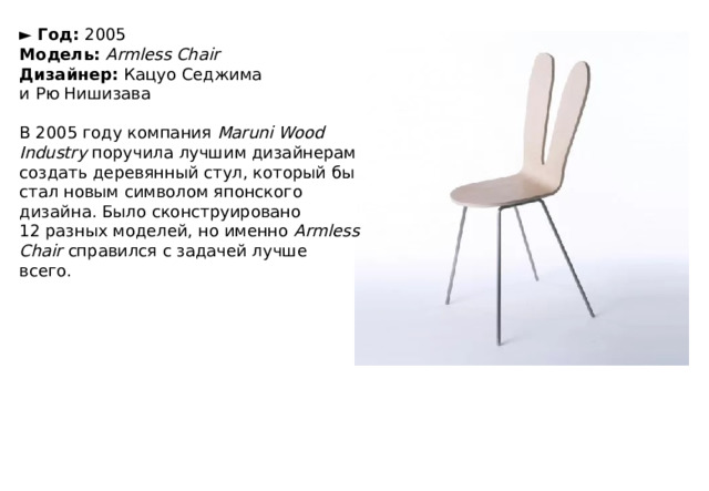 ►  Год:  2005  Модель:  Armless Chair  Дизайнер:  Кацуо Седжима и Рю Нишизава   В 2005 году компания  Maruni Wood Industry  поручила лучшим дизайнерам создать деревянный стул, который бы стал новым символом японского дизайна. Было сконструировано 12 разных моделей, но именно  Armless Chair  справился с задачей лучше всего. 