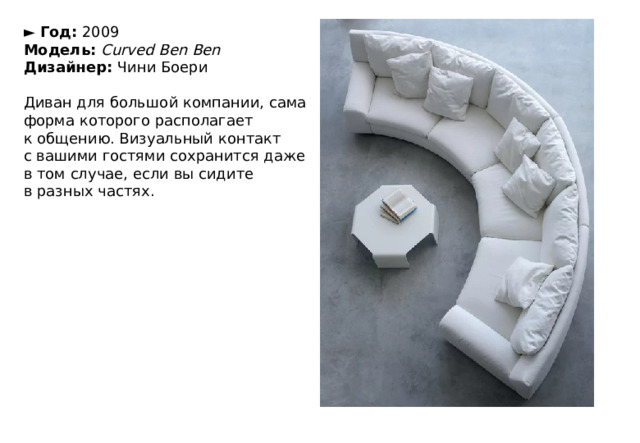 ►  Год:  2009  Модель:   Curved Ben Ben  Дизайнер:  Чини Боери   Диван для большой компании, сама форма которого располагает к общению. Визуальный контакт с вашими гостями сохранится даже в том случае, если вы сидите в разных частях. 