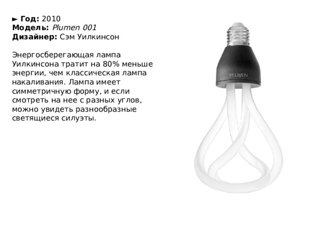 ►  Год:  2010  Модель:  Plumen 001  Дизайнер:  Сэм Уилкинсон   Энергосберегающая лампа Уилкинсона тратит на 80% меньше энергии, чем классическая лампа накаливания. Лампа имеет симметричную форму, и если смотреть на нее с разных углов, можно увидеть разнообразные светящиеся силуэты. 