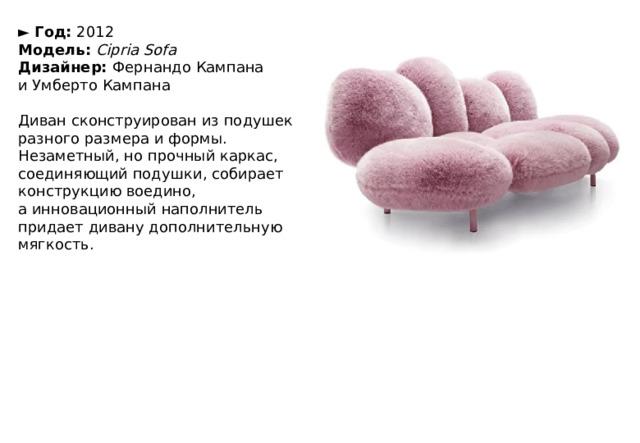 ►  Год:  2012  Модель:   Cipria Sofa  Дизайнер:  Фернандо Кампана и Умберто Кампана   Диван сконструирован из подушек разного размера и формы. Незаметный, но прочный каркас, соединяющий подушки, собирает конструкцию воедино, а инновационный наполнитель придает дивану дополнительную мягкость. 
