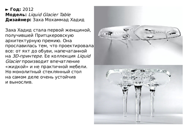 ►  Год:  2012  Модель:   Liquid Glacier Table  Дизайнер:  Заха Мохаммад Хадид   Заха Хадид стала первой женщиной, получившей Притцкеровскую архитектурную премию. Она прославилась тем, что проектировала все: от яхт до обуви, напечатанной на  3D-принтере.  Ее коллекция  Liquid Glacier  производит впечатление «жидкой» и не практичной мебели. Но монолитный стеклянный стол на самом деле очень устойчив и вынослив. 