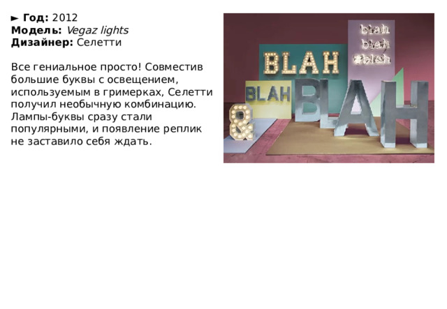 ►  Год:  2012  Модель:  Vegaz lights  Дизайнер:  Селетти   Все гениальное просто! Совместив большие буквы с освещением, используемым в гримерках, Селетти получил необычную комбинацию. Лампы-буквы сразу стали популярными, и появление реплик не заставило себя ждать. 