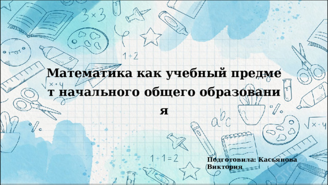 Математика как учебный предмет начального общего образования Подготовила: Касьянова Виктория 