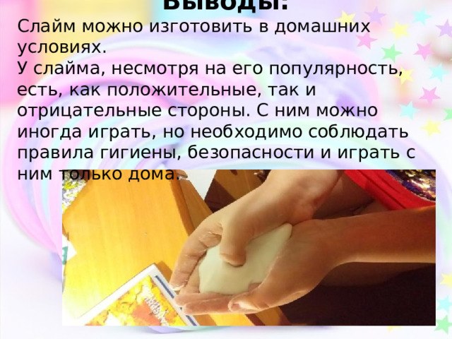 Выводы: Слайм можно изготовить в домашних условиях. У слайма, несмотря на его популярность, есть, как положительные, так и отрицательные стороны. С ним можно иногда играть, но необходимо соблюдать правила гигиены, безопасности и играть с ним только дома. 