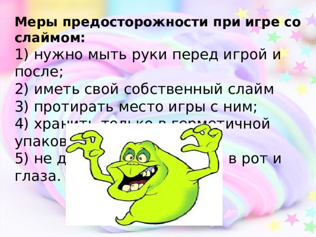 Меры предосторожности при игре со слаймом: 1) нужно мыть руки перед игрой и после; 2) иметь свой собственный слайм 3) протирать место игры с ним; 4) хранить только в герметичной упаковке; 5) не допускать попадания в рот и глаза. 