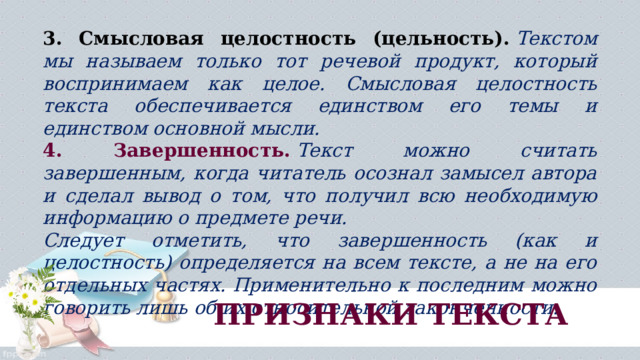 3. Смысловая целостность (цельность).   Текстом мы называем только тот речевой продукт, который воспринимаем как целое. Смысловая целостность текста обеспечивается единством его темы и единством основной мысли. 4. Завершенность.   Текст можно считать завершенным, когда читатель осознал замысел автора и сделал вывод о том, что получил всю необходимую информацию о предмете речи. Следует отметить, что завершенность (как и целостность) определяется на всем тексте, а не на его отдельных частях. Применительно к последним можно говорить лишь об их относительной законченности. ПРИЗНАКИ ТЕКСТА 