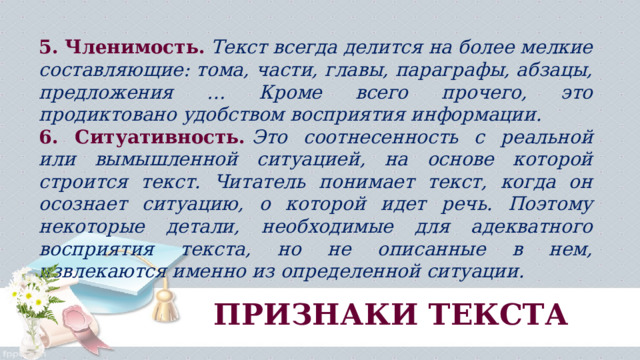 5. Членимость.  Текст всегда делится на более мелкие составляющие: тома, части, главы, параграфы, абзацы, предложения … Кроме всего прочего, это продиктовано удобством восприятия информации. 6. Ситуативность.  Это соотнесенность с реальной или вымышленной ситуацией, на основе которой строится текст. Читатель понимает текст, когда он осознает ситуацию, о которой идет речь. Поэтому некоторые детали, необходимые для адекватного восприятия текста, но не описанные в нем, извлекаются именно из определенной ситуации. ПРИЗНАКИ ТЕКСТА 