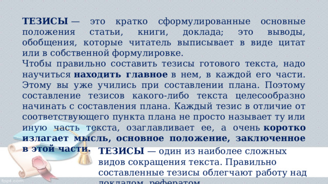 ТЕЗИСЫ  — это кратко сформулированные основные положения статьи, книги, доклада; это выводы, обобщения, которые читатель выписывает в виде цитат или в собственной формулировке. Чтобы правильно составить тезисы готового текста, надо научиться  находить главное  в нем, в каждой его части. Этому вы уже учились при составлении плана. Поэтому составление тезисов какого-либо текста целесообразно начинать с составления плана. Каждый тезис в отличие от соответствующего пункта плана не просто называет ту или иную часть текста, озаглавливает ее, а очень  коротко излагает мысль, основное положение, заключенное в этой части. ТЕЗИСЫ  — один из наиболее сложных видов сокращения текста. Правильно составленные тезисы облегчают работу над докладом, рефератом. 