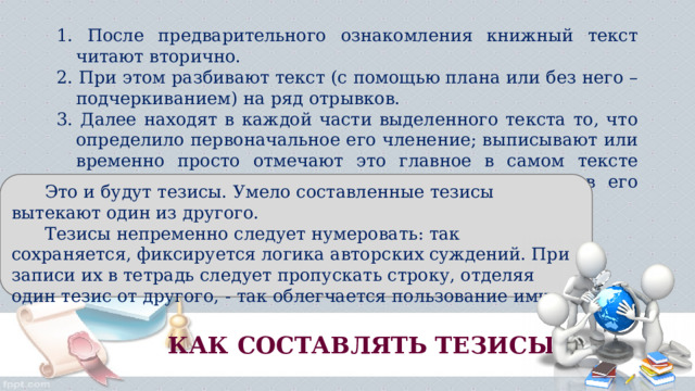 1. После предварительного ознакомления книжный текст читают вторично. 2. При этом разбивают текст (с помощью плана или без него – подчеркиванием) на ряд отрывков. 3. Далее находят в каждой части выделенного текста то, что определило первоначальное его членение; выписывают или временно просто отмечают это главное в самом тексте книги. Затем, хорошо продумав выделенное, уяснив его суть, формулируют отдельные положения.  Это и будут тезисы. Умело составленные тезисы вытекают один из другого.  Тезисы непременно следует нумеровать: так сохраняется, фиксируется логика авторских суждений. При записи их в тетрадь следует пропускать строку, отделяя один тезис от другого, - так облегчается пользование ими. КАК СОСТАВЛЯТЬ ТЕЗИСЫ? 