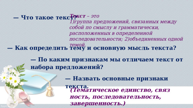 — Что такое текст? Текст  – это  1)группа предложений, связанных между собой по смыслу и грамматически, расположенных в определенной последовательности; 2)объединенных одной темой. — Как определить тему и основную мысль текста? — По каким признакам мы отли­чаем текст от набора предложений? — Назвать основные признаки текста.  (Тематическое единство, связ­ность, последовательность, завершенность.) 