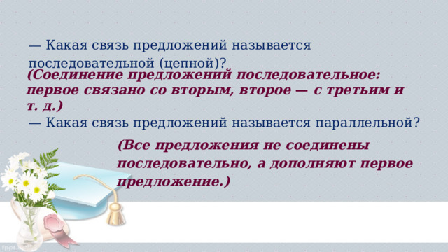 — Какая связь предложений называется последовательной (цепной)?  (Соединение пред­ложений последовательное: первое связано со вторым, второе  —  с тре­тьим и т. д.) — Какая связь предложений называется параллельной?  (Все предложе­ния не соединены последовательно, а дополняют первое предложение.) 