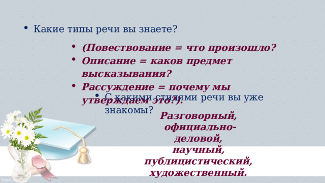 Какие типы речи вы знаете? (Повествование = что произошло? Описание = каков предмет высказывания? Рассуждение = почему мы утверждаем это?). С какими стилями речи вы уже знакомы?  Разговорный, официально-деловой, научный, публицистический, художественный.   