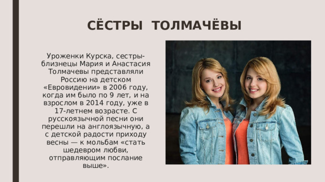 СЁСТРЫ ТОЛМАЧЁВЫ Уроженки Курска, сестры-близнецы Мария и Анастасия Толмачевы представляли Россию на детском «Евровидении» в 2006 году, когда им было по 9 лет, и на взрослом в 2014 году, уже в 17-летнем возрасте. С русскоязычной песни они перешли на англоязычную, а с детской радости приходу весны — к мольбам «стать шедевром любви, отправляющим послание выше». 