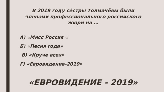 В 2019 году сёстры Толмачёвы были членами профессионального российского жюри на …   А) «Мисс Россия « Б) «Песня года»  В) «Круче всех» Г) «Евровидение-2019»  «ЕВРОВИДЕНИЕ - 2019»  