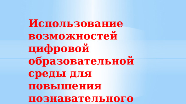    Использование возможностей цифровой образовательной среды для повышения познавательного интереса обучающихся. 