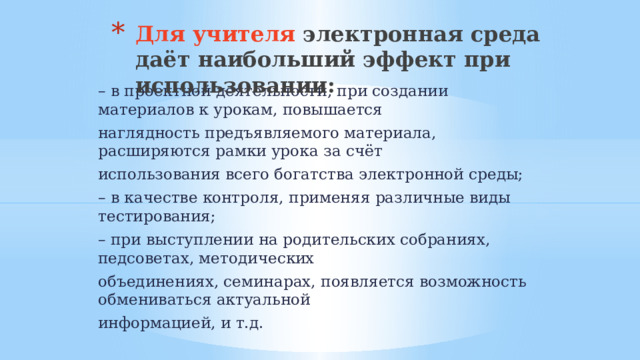 Для учителя электронная среда даёт наибольший эффект при использовании:   – в проектной деятельности, при создании материалов к урокам, повышается наглядность предъявляемого материала, расширяются рамки урока за счёт использования всего богатства электронной среды; – в качестве контроля, применяя различные виды тестирования; – при выступлении на родительских собраниях, педсоветах, методических объединениях, семинарах, появляется возможность обмениваться актуальной информацией, и т.д. 