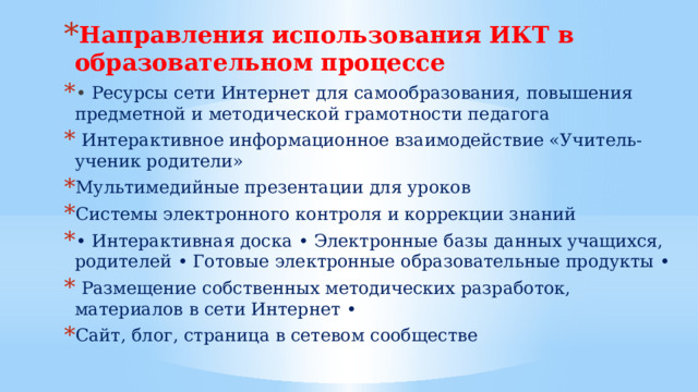 Направления использования ИКТ в образовательном процессе • Ресурсы сети Интернет для самообразования, повышения предметной и методической грамотности педагога  Интерактивное информационное взаимодействие «Учитель-ученик родители» Мультимедийные презентации для уроков Системы электронного контроля и коррекции знаний • Интерактивная доска • Электронные базы данных учащихся, родителей • Готовые электронные образовательные продукты •  Размещение собственных методических разработок, материалов в сети Интернет • Сайт, блог, страница в сетевом сообществе 