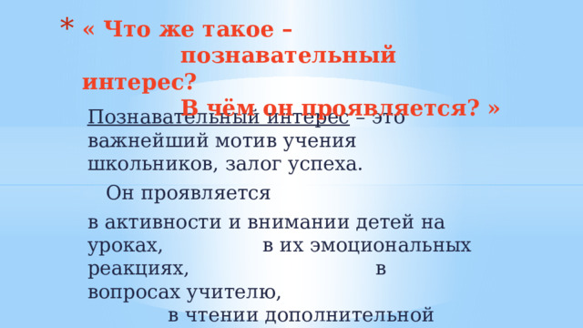 « Что же такое –  познавательный интерес?  В чём он проявляется? » Познавательный интерес – это важнейший мотив учения школьников, залог успеха.  Он проявляется в активности и внимании детей на уроках, в их эмоциональных реакциях, в вопросах учителю, в чтении дополнительной литературы и т. д. 