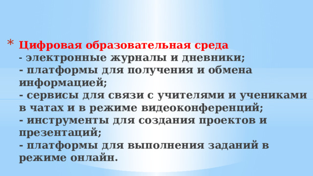 Цифровая образовательная среда  - электронные журналы и дневники;  - платформы для получения и обмена информацией;  - сервисы для связи с учителями и учениками в чатах и в режиме видеоконференций;  - инструменты для создания проектов и презентаций;  - платформы для выполнения заданий в режиме онлайн.   