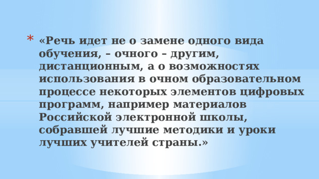 «Речь идет не о замене одного вида обучения, – очного – другим, дистанционным, а о возможностях использования в очном образовательном процессе некоторых элементов цифровых программ, например материалов Российской электронной школы, собравшей лучшие методики и уроки лучших учителей страны.» 