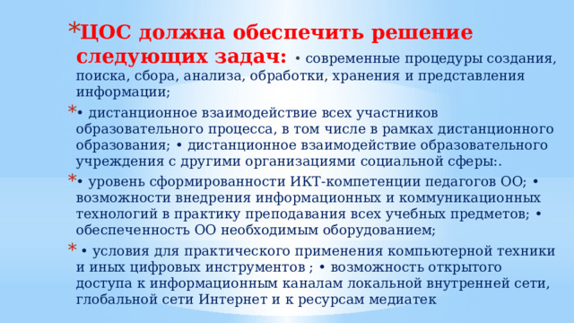 ЦОС должна обеспечить решение следующих задач: • современные процедуры создания, поиска, сбора, анализа, обработки, хранения и представления информации; • дистанционное взаимодействие всех участников образовательного процесса, в том числе в рамках дистанционного образования; • дистанционное взаимодействие образовательного учреждения с другими организациями социальной сферы:. • уровень сформированности ИКТ-компетенции педагогов ОО; • возможности внедрения информационных и коммуникационных технологий в практику преподавания всех учебных предметов; • обеспеченность ОО необходимым оборудованием; • условия для практического применения компьютерной техники и иных цифровых инструментов ; • возможность открытого доступа к информационным каналам локальной внутренней сети, глобальной сети Интернет и к ресурсам медиатек 