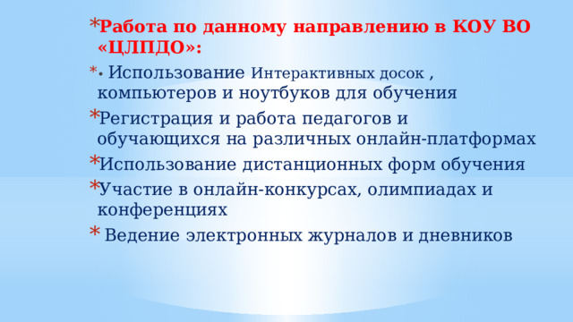 Работа по данному направлению в КОУ ВО «ЦЛПДО»: • Использование Интерактивных досок , компьютеров и ноутбуков для обучения Регистрация и работа педагогов и обучающихся на различных онлайн-платформах Использование дистанционных форм обучения Участие в онлайн-конкурсах, олимпиадах и конференциях  Ведение электронных журналов и дневников 