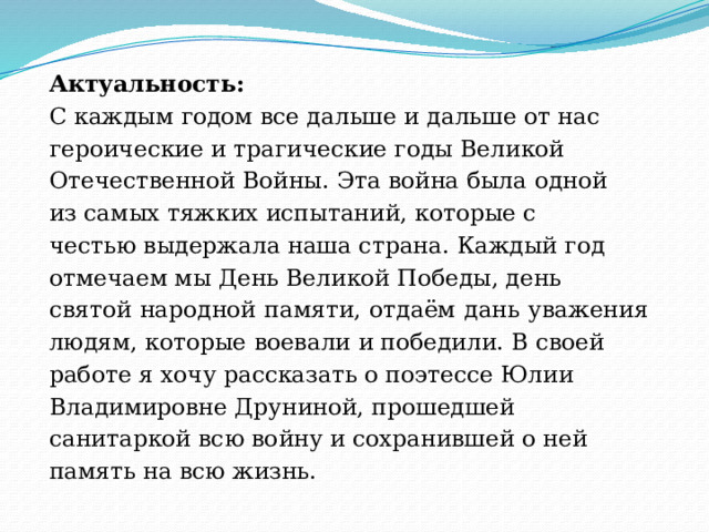 Актуальность: С каждым годом все дальше и дальше от нас героические и трагические годы Великой Отечественной Войны. Эта война была одной из самых тяжких испытаний, которые с честью выдержала наша страна. Каждый год отмечаем мы День Великой Победы, день святой народной памяти, отдаём дань уважения людям, которые воевали и победили. В своей работе я хочу рассказать о поэтессе Юлии Владимировне Друниной, прошедшей санитаркой всю войну и сохранившей о ней память на всю жизнь. 