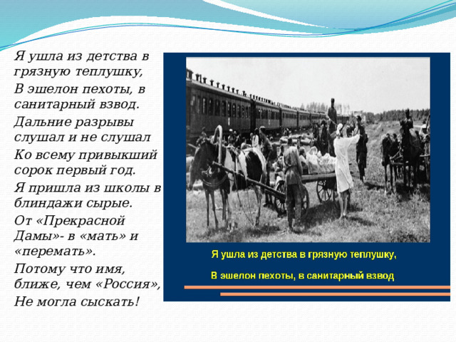 Я ушла из детства в грязную теплушку, В эшелон пехоты, в санитарный взвод. Дальние разрывы слушал и не слушал Ко всему привыкший сорок первый год. Я пришла из школы в блиндажи сырые. От «Прекрасной Дамы»- в «мать» и «перемать». Потому что имя, ближе, чем «Россия», Не могла сыскать! 